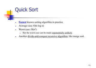 174
Quick Sort
 Fastest known sorting algorithm in practice
 Average case: O(n log n)
 Worst case: O(n2)
 But the worst case can be made exponentially unlikely.
 Another divide-and-conquer recursive algorithm, like merge sort.
 