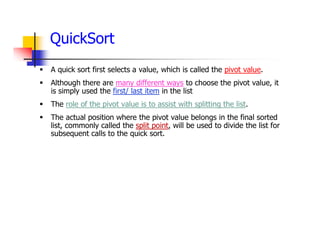 QuickSort
 A quick sort first selects a value, which is called the pivot value.
 Although there are many different ways to choose the pivot value, it
is simply used the first/ last item in the list
 The role of the pivot value is to assist with splitting the list.
 The actual position where the pivot value belongs in the final sorted
list, commonly called the split point, will be used to divide the list for
subsequent calls to the quick sort.
 
