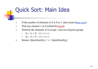 176
Quick Sort: Main Idea
1. If the number of elements in S is 0 or 1, then return (base case).
2. Pick any element v in S (called the pivot).
3. Partition the elements in S except v into two disjoint groups:
1. S1 = {x S – {v} | x  v}
2. S2 = {x S – {v} | x  v}
4. Return {QuickSort(S1) + v + QuickSort(S2)}
 