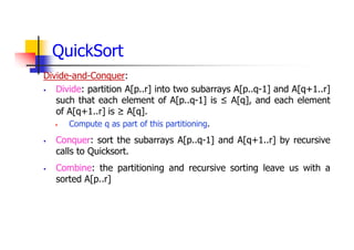 QuickSort
Divide-and-Conquer:
 Divide: partition A[p..r] into two subarrays A[p..q-1] and A[q+1..r]
such that each element of A[p..q-1] is ≤ A[q], and each element
of A[q+1..r] is ≥ A[q].
 Compute q as part of this partitioning.
 Conquer: sort the subarrays A[p..q-1] and A[q+1..r] by recursive
calls to Quicksort.
 Combine: the partitioning and recursive sorting leave us with a
sorted A[p..r]
 