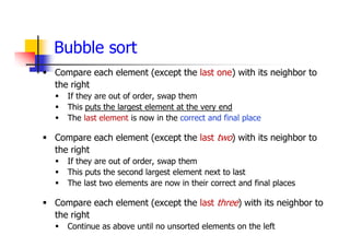 Bubble sort
 Compare each element (except the last one) with its neighbor to
the right
 If they are out of order, swap them
 This puts the largest element at the very end
 The last element is now in the correct and final place
 Compare each element (except the last two) with its neighbor to
the right
 If they are out of order, swap them
 This puts the second largest element next to last
 The last two elements are now in their correct and final places
 Compare each element (except the last three) with its neighbor to
the right
 Continue as above until no unsorted elements on the left
 