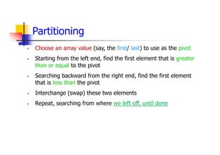 Partitioning
 Choose an array value (say, the first/ last) to use as the pivot
 Starting from the left end, find the first element that is greater
than or equal to the pivot
 Searching backward from the right end, find the first element
that is less than the pivot
 Interchange (swap) these two elements
 Repeat, searching from where we left off, until done
 
