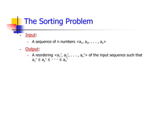 The Sorting Problem
 Input:
 A sequence of n numbers <a1, a2, . . . , an>
 Output:
 A reordering <a1′, a2′, . . . , an′> of the input sequence such that
a1′ ≤ a2′ ≤ · · · ≤ an′
 
