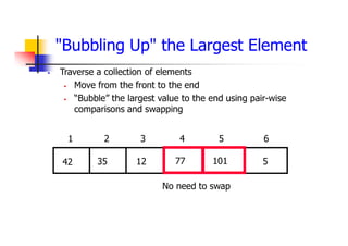 "Bubbling Up" the Largest Element
 Traverse a collection of elements
 Move from the front to the end
 “Bubble” the largest value to the end using pair-wise
comparisons and swapping
5
77
12
35
42 101
1 2 3 4 5 6
No need to swap
 