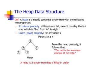 The Heap Data Structure
 Def: A heap is a nearly complete binary tree with the following
two properties:
 Structural property: all levels are full, except possibly the last
one, which is filled from left to right
 Order (heap) property: for any node x
Parent(x) ≥ x
Heap
5
7
8
4
2
From the heap property, it
follows that:
“The root is the maximum
element of the heap!”
A heap is a binary tree that is filled in order
 