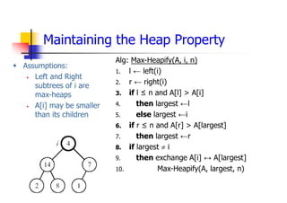 Maintaining the Heap Property
 Assumptions:
 Left and Right
subtrees of i are
max-heaps
 A[i] may be smaller
than its children
Alg: Max-Heapify(A, i, n)
1. l ← left(i)
2. r ← right(i)
3. if l ≤ n and A[l] > A[i]
4. then largest ←l
5. else largest ←i
6. if r ≤ n and A[r] > A[largest]
7. then largest ←r
8. if largest  i
9. then exchange A[i] ↔ A[largest]
10. Max-Heapify(A, largest, n)
 