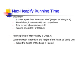 Max-Heapify Running Time
 Intuitively:
 It traces a path from the root to a leaf (longest path length: h)
 At each level, it makes exactly two comparisons.
 Total number of comparisons is 2h
 Running time is O(h) or O(log2n)
 Running time of Max-Heapify is O(log2n)
 Can be written in terms of the height of the heap, as being O(h)
 Since the height of the heap is log2n
 