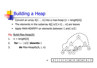 Building a Heap
Alg: Build-Max-Heap(A)
1. n = length[A]
2. for i ← n/2 downto 1
3. do Max-Heapify(A, i, n)
 Convert an array A[1 … n] into a max-heap (n = length[A])
 The elements in the subarray A[(n/2+1) .. n] are leaves
 Apply MAX-HEAPIFY on elements between 1 and n/2
2
14 8
1
16
7
4
3
9 10
1
2 3
4 5 6 7
8 9 10
7
8
14
10
9
16
2
3
1
4
A:
 