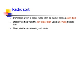 Radix sort
 If integers are in a larger range then do bucket sort on each digit
 Start by sorting with the low-order digit using a STABLE bucket
sort.
 Then, do the next-lowest, and so on
 