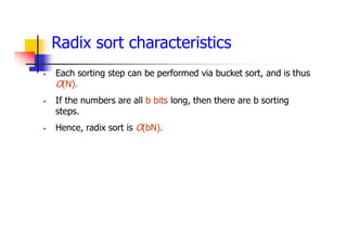 Radix sort characteristics
 Each sorting step can be performed via bucket sort, and is thus
O(N).
 If the numbers are all b bits long, then there are b sorting
steps.
 Hence, radix sort is O(bN).
 