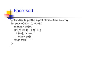 Radix sort
// Function to get the largest element from an array
int getMax(int arr[], int n) {
int max = arr[0];
for (int i = 1; i < n; i++)
if (arr[i] > max)
max = arr[i];
return max;
}
 