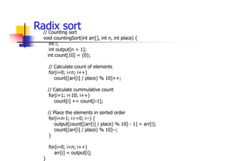 Radix sort
// Counting sort
void countingSort(int arr[], int n, int place) {
int i;
int output[n + 1];
int count[10] = {0};
// Calculate count of elements
for(i=0; i<n; i++)
count[(arr[i] / place) % 10]++;
// Calculate cummulative count
for(i=1; i<10; i++)
count[i] += count[i-1];
// Place the elements in sorted order
for(i=n-1; i>=0; i--) {
output[count[(arr[i] / place) % 10] - 1] = arr[i];
count[(arr[i] / place) % 10]--;
}
for(i=0; i<n; i++)
arr[i] = output[i];
}
 