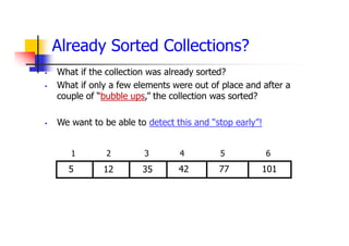 Already Sorted Collections?
 What if the collection was already sorted?
 What if only a few elements were out of place and after a
couple of “bubble ups,” the collection was sorted?
 We want to be able to detect this and “stop early”!
42
35
12
5 77
1 2 3 4 5 6
101
 