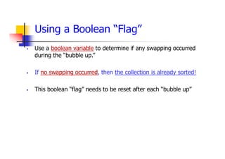 Using a Boolean “Flag”
 Use a boolean variable to determine if any swapping occurred
during the “bubble up.”
 If no swapping occurred, then the collection is already sorted!
 This boolean “flag” needs to be reset after each “bubble up”
 