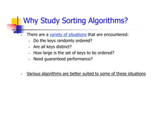 Why Study Sorting Algorithms?
 There are a variety of situations that are encountered:
 Do the keys randomly ordered?
 Are all keys distinct?
 How large is the set of keys to be ordered?
 Need guaranteed performance?
 Various algorithms are better suited to some of these situations
 