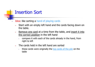 Insertion Sort
 Idea: like sorting a hand of playing cards
 Start with an empty left hand and the cards facing down on
the table.
 Remove one card at a time from the table, and insert it into
the correct position in the left hand
 compare it with each of the cards already in the hand, from
right to left
 The cards held in the left hand are sorted
 these cards were originally the top cards of the pile on the
table
 