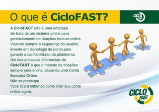 O que é CicloFAST?
A CicloFAST não é uma empresa.
Se trata de um sistema online para
gerenciamento de doações mutuas online.
Visando sempre a segurança do usuário,
investe em tecnologia de ponta para
garantir a conﬁabilidade da plataforma.
Um dos principais diferenciais da
CicloFAST é que o método de doações
sempre será online utilizando uma Conta
Bancária Online.
Não se preocupe.
Você ﬁcará sabendo como criar sua conta
online agora.

CICLO

FAST

O
CICLAST
F

 