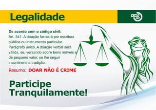 Legalidade
De acordo com o código civil:
Art. 541. A doação far-se-á por escritura
pública ou instrumento particular.
Parágrafo único. A doação verbal será
válida, se, versando sobre bens móveis e
de pequeno valor, se lhe seguir
incontinenti a tradição.

Resumo: DOAR NÃO É CRIME

Participe
Tranquilamente!

CICLO

FAST

 