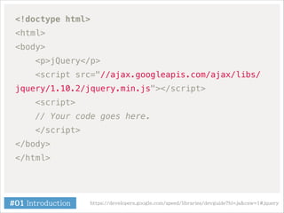 <!doctype html>
<html>
<body>
<p>jQuery</p>
<script src="//ajax.googleapis.com/ajax/libs/
jquery/1.10.2/jquery.min.js"></script>
<script>
// Your code goes here.
</script>
</body>
</html>

#01 Introduction

https://developers.google.com/speed/libraries/devguide?hl=ja&csw=1#jquery

 