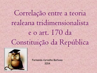 Correlação entre a teoria
realeana tridimensionalista
e o art. 170 da
Constituição da República
Fernanda Carvalho Barbosa
2014

 