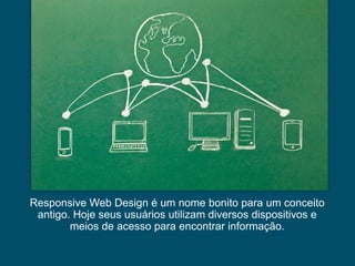Responsive Web Design é um nome bonito para um conceito
antigo. Hoje seus usuários utilizam diversos dispositivos e
meios de acesso para encontrar informação.

 