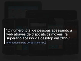 “O número total de pessoas acessando a
web através de dispositivos móveis irá
superar o acesso via desktop em 2015.”
International Data Corporation (IDC)

 