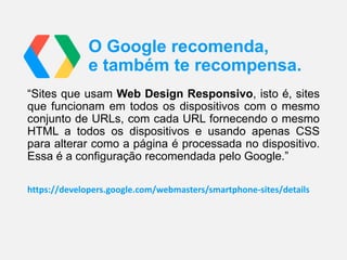 O Google recomenda,
e também te recompensa.
“Sites que usam Web Design Responsivo, isto é, sites
que funcionam em todos os dispositivos com o mesmo
conjunto de URLs, com cada URL fornecendo o mesmo
HTML a todos os dispositivos e usando apenas CSS
para alterar como a página é processada no dispositivo.
Essa é a configuração recomendada pelo Google.”
https://developers.google.com/webmasters/smartphone-sites/details

 