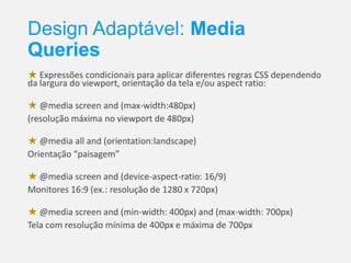 Design Adaptável: Media
Queries
★ Expressões condicionais para aplicar diferentes regras CSS dependendo
da largura do viewport, orientação da tela e/ou aspect ratio:
★ @media screen and (max-width:480px)
(resolução máxima no viewport de 480px)
★ @media all and (orientation:landscape)
Orientação “paisagem”

★ @media screen and (device-aspect-ratio: 16/9)
Monitores 16:9 (ex.: resolução de 1280 x 720px)
★ @media screen and (min-width: 400px) and (max-width: 700px)
Tela com resolução mínima de 400px e máxima de 700px

 