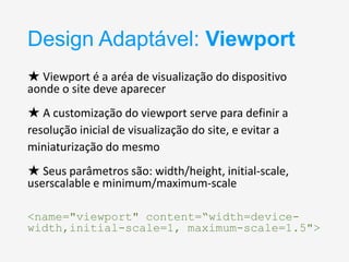 Design Adaptável: Viewport
★ Viewport é a aréa de visualização do dispositivo
aonde o site deve aparecer

★ A customização do viewport serve para definir a
resolução inicial de visualização do site, e evitar a
miniaturização do mesmo
★ Seus parâmetros são: width/height, initial-scale,
userscalable e minimum/maximum-scale
<name="viewport" content=“width=devicewidth,initial-scale=1, maximum-scale=1.5">

 