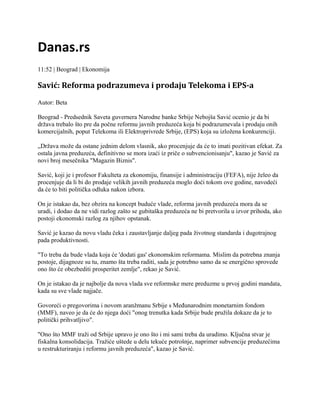 Danas.rs
11:52 | Beograd | Ekonomija

Savić: Reforma podrazumeva i prodaju Telekoma i EPS-a
Autor: Beta
Beograd - Predsednik Saveta guvernera Narodne banke Srbije Nebojša Savić ocenio je da bi
država trebalo što pre da počne reformu javnih preduzeća koja bi podrazumevala i prodaju onih
komercijalnih, poput Telekoma ili Elektroprivrede Srbije, (EPS) koja su izložena konkurenciji.
„Država može da ostane jednim delom vlasnik, ako procenjuje da će to imati pozitivan efekat. Za
ostala javna preduzeća, definitivno se mora izaći iz priče o subvencionisanju", kazao je Savić za
novi broj mesečnika "Magazin Biznis".
Savić, koji je i profesor Fakulteta za ekonomiju, finansije i administraciju (FEFA), nije želeo da
procenjuje da li bi do prodaje velikih javnih preduzeća moglo doći tokom ove godine, navodeći
da će to biti politička odluka nakon izbora.
On je istakao da, bez obzira na koncept buduće vlade, reforma javnih preduzeća mora da se
uradi, i dodao da ne vidi razlog zašto se gubitaška preduzeća ne bi pretvorila u izvor prihoda, ako
postoji ekonomski razlog za njihov opstanak.
Savić je kazao da novu vladu čeka i zaustavljanje daljeg pada životnog standarda i dugotrajnog
pada produktivnosti.
"To treba da bude vlada koja će 'dodati gas' ekonomskim reformama. Mislim da potrebna znanja
postoje, dijagnoze su tu, znamo šta treba raditi, sada je potrebno samo da se energično sprovede
ono što će obezbediti prosperitet zemlje", rekao je Savić.
On je istakao da je najbolje da nova vlada sve reformske mere preduzme u prvoj godini mandata,
kada su sve vlade najjače.
Govoreći o pregovorima i novom aranžmanu Srbije s Međunarodnim monetarnim fondom
(MMF), naveo je da će do njega doći "onog trenutka kada Srbije bude pružila dokaze da je to
politički prihvatljivo".
"Ono što MMF traži od Srbije upravo je ono što i mi sami treba da uradimo. Ključna stvar je
fiskalna konsolidacija. Tražiće uštede u delu tekuće potrošnje, naprimer subvencije preduzećima
u restrukturiranju i reformu javnih preduzeća", kazao je Savić.

 