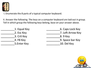 I. Enumerate the 8 parts of a typical computer keyboard.
II. Answer the following. The keys on a computer keyboard are laid out in group.
Tell in which group the following keys belong, base on your answer above.

_________1. Equal Key
_________2. Esc Key
_________3. Crtl Key
_________4. F8 Key
_________5.Enter Key

_________6. Caps Lock Key
_________7. Left Arrow Key
_________8. 9 Key
_________9. Space bar Key
_________10. Del Key

 