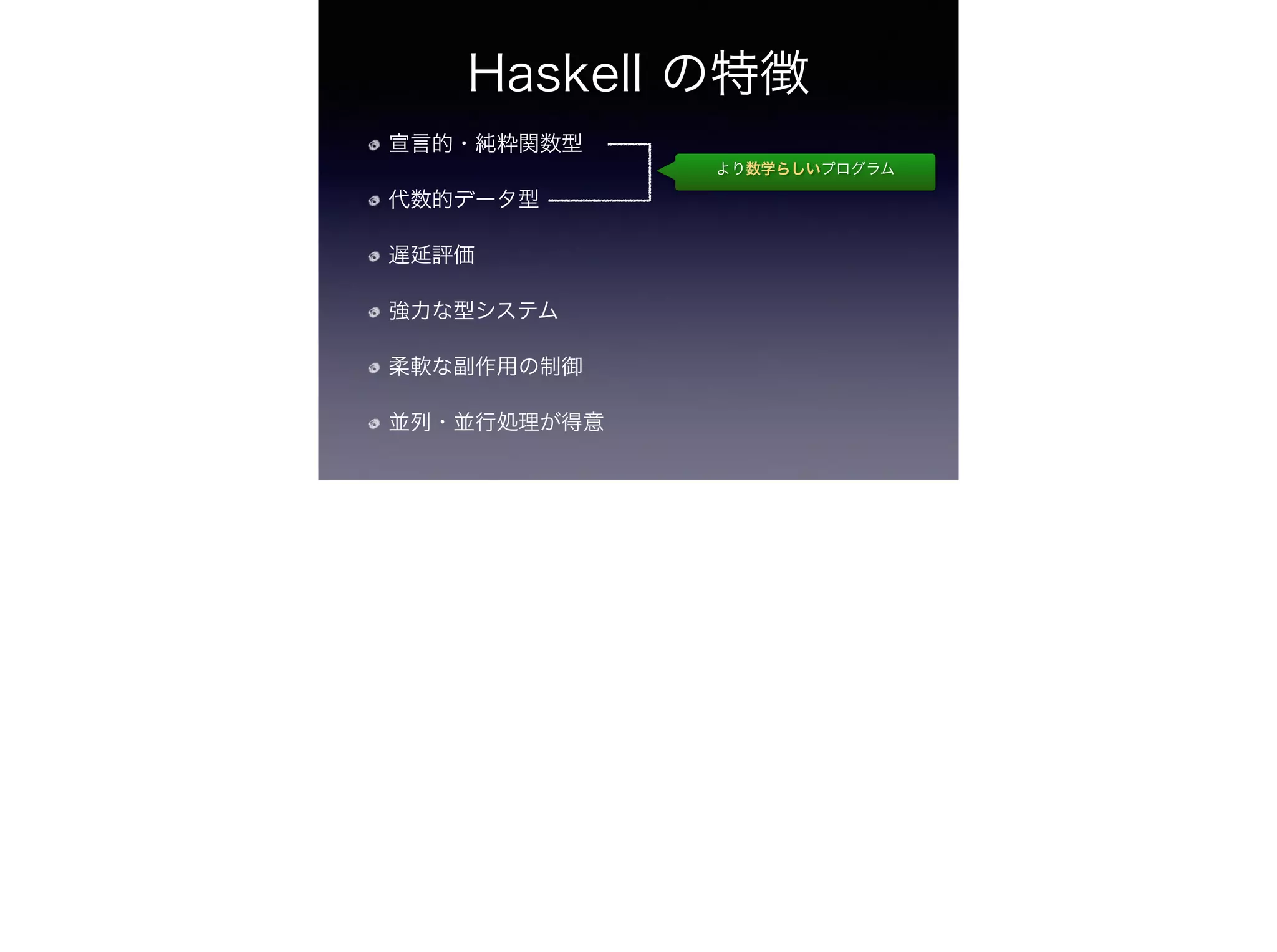 Haskell の特徴
宣言的・純粋関数型
代数的データ型
遅延評価
強力な型システム
柔軟な副作用の制御
並列・並行処理が得意
より数学らしいプログラム
 