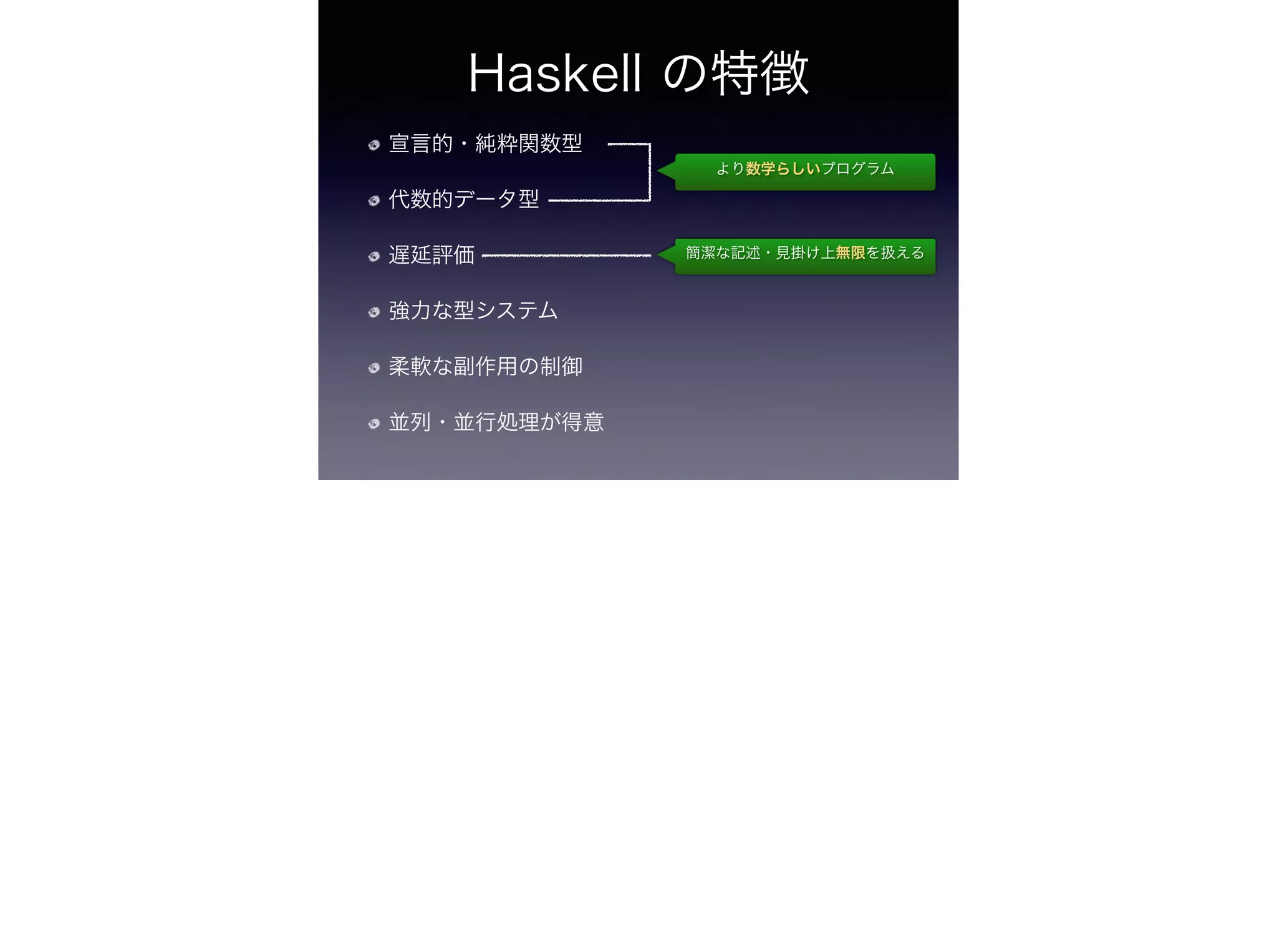Haskell の特徴
宣言的・純粋関数型
代数的データ型
遅延評価
強力な型システム
柔軟な副作用の制御
並列・並行処理が得意
より数学らしいプログラム
簡潔な記述・見掛け上無限を扱える
 