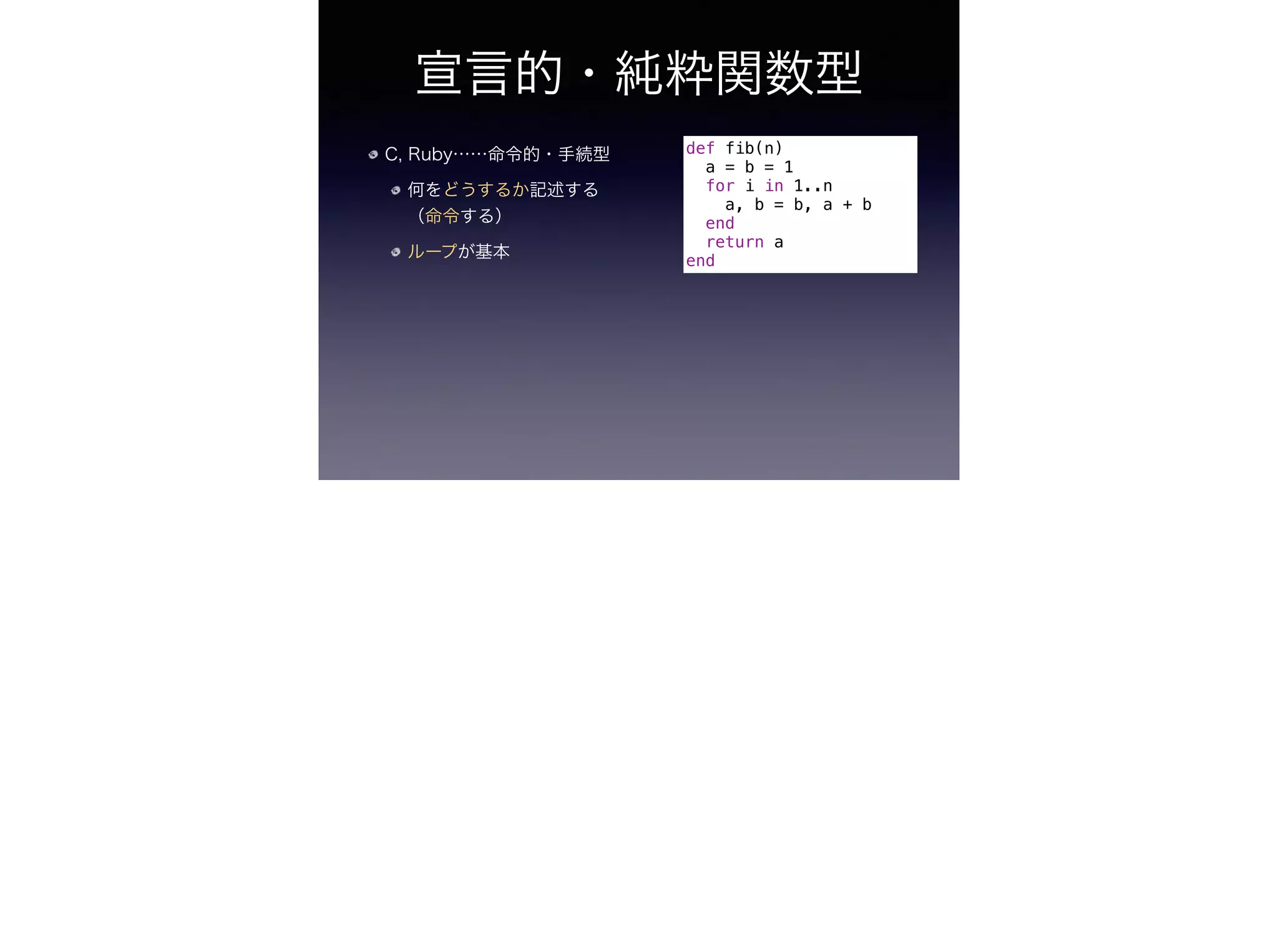 宣言的・純粋関数型
C, Ruby……命令的・手続型
何をどうするか記述する
（命令する）
ループが基本
def fib(n)
a = b = 1
for i in 1..n
a, b = b, a + b
end
return a
end
 