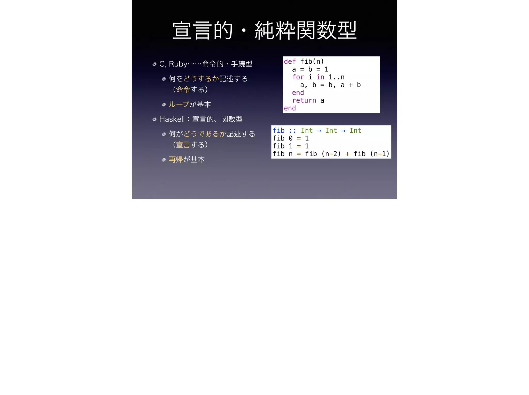宣言的・純粋関数型
C, Ruby……命令的・手続型
何をどうするか記述する
（命令する）
ループが基本
Haskell：宣言的、関数型
何がどうであるか記述する
（宣言する）
再帰が基本
def fib(n)
a = b = 1
for i in 1..n
a, b = b, a + b
end
return a
end
fib :: Int → Int → Int
fib 0 = 1
fib 1 = 1
fib n = fib (n-2) + fib (n-1)
 