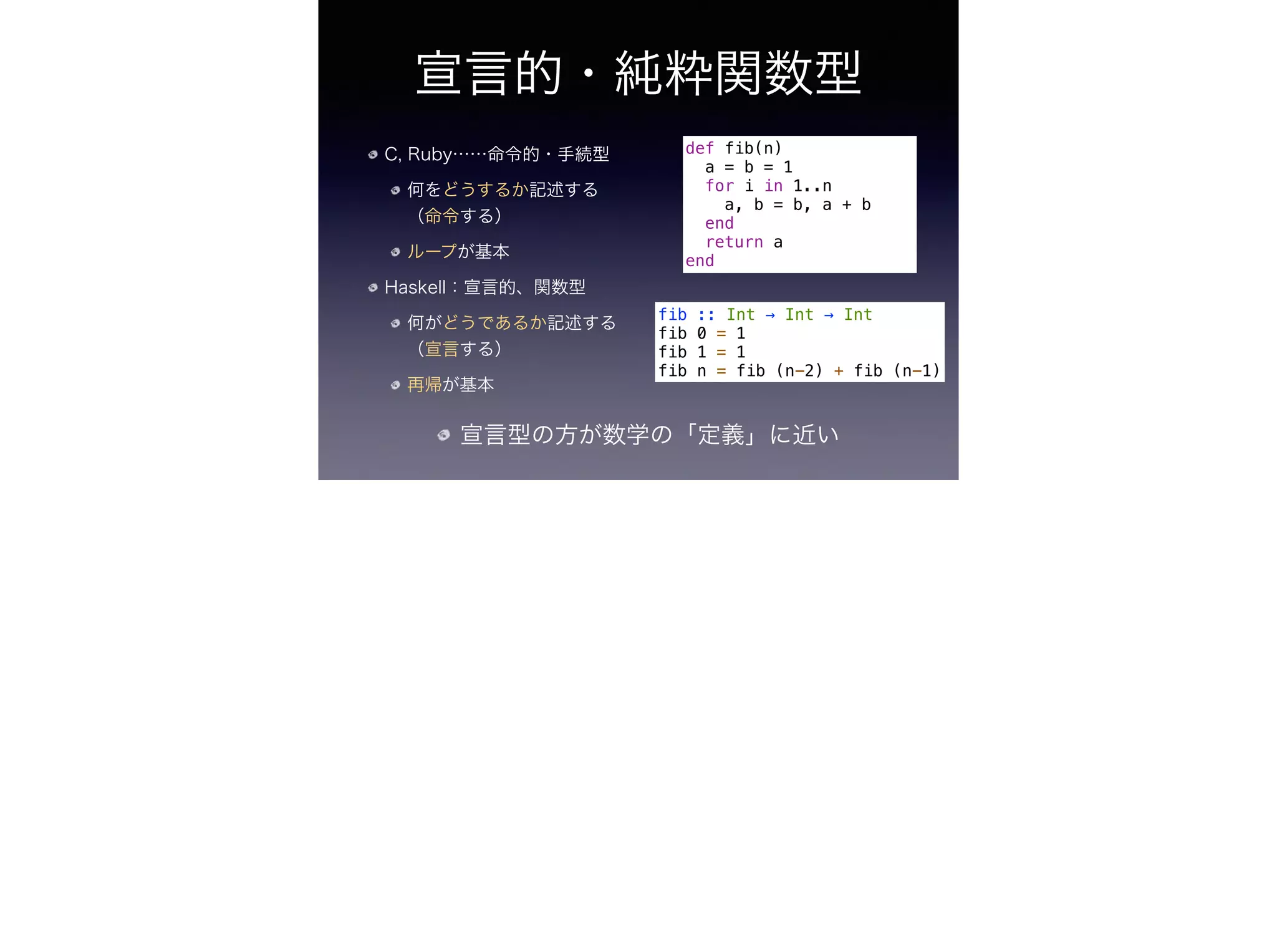 宣言的・純粋関数型
C, Ruby……命令的・手続型
何をどうするか記述する
（命令する）
ループが基本
Haskell：宣言的、関数型
何がどうであるか記述する
（宣言する）
再帰が基本
def fib(n)
a = b = 1
for i in 1..n
a, b = b, a + b
end
return a
end
fib :: Int → Int → Int
fib 0 = 1
fib 1 = 1
fib n = fib (n-2) + fib (n-1)
宣言型の方が数学の「定義」に近い
 