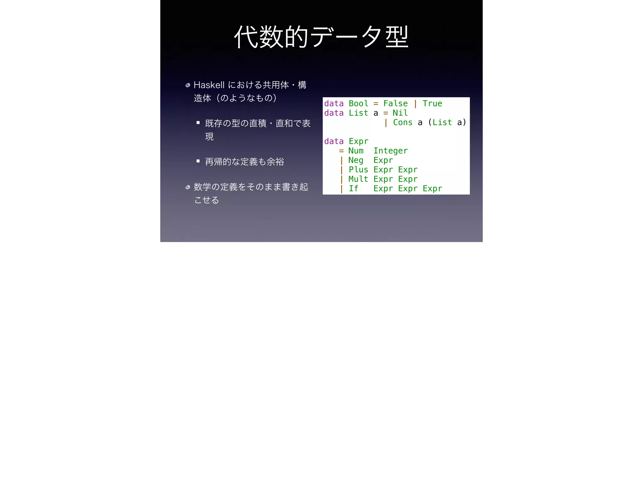代数的データ型
Haskell における共用体・構
造体（のようなもの）
既存の型の直積・直和で表
現
再帰的な定義も余裕
数学の定義をそのまま書き起
こせる
data Bool = False | True
data List a = Nil
| Cons a (List a)
!
data Expr
= Num Integer
| Neg Expr
| Plus Expr Expr
| Mult Expr Expr
| If Expr Expr Expr
 