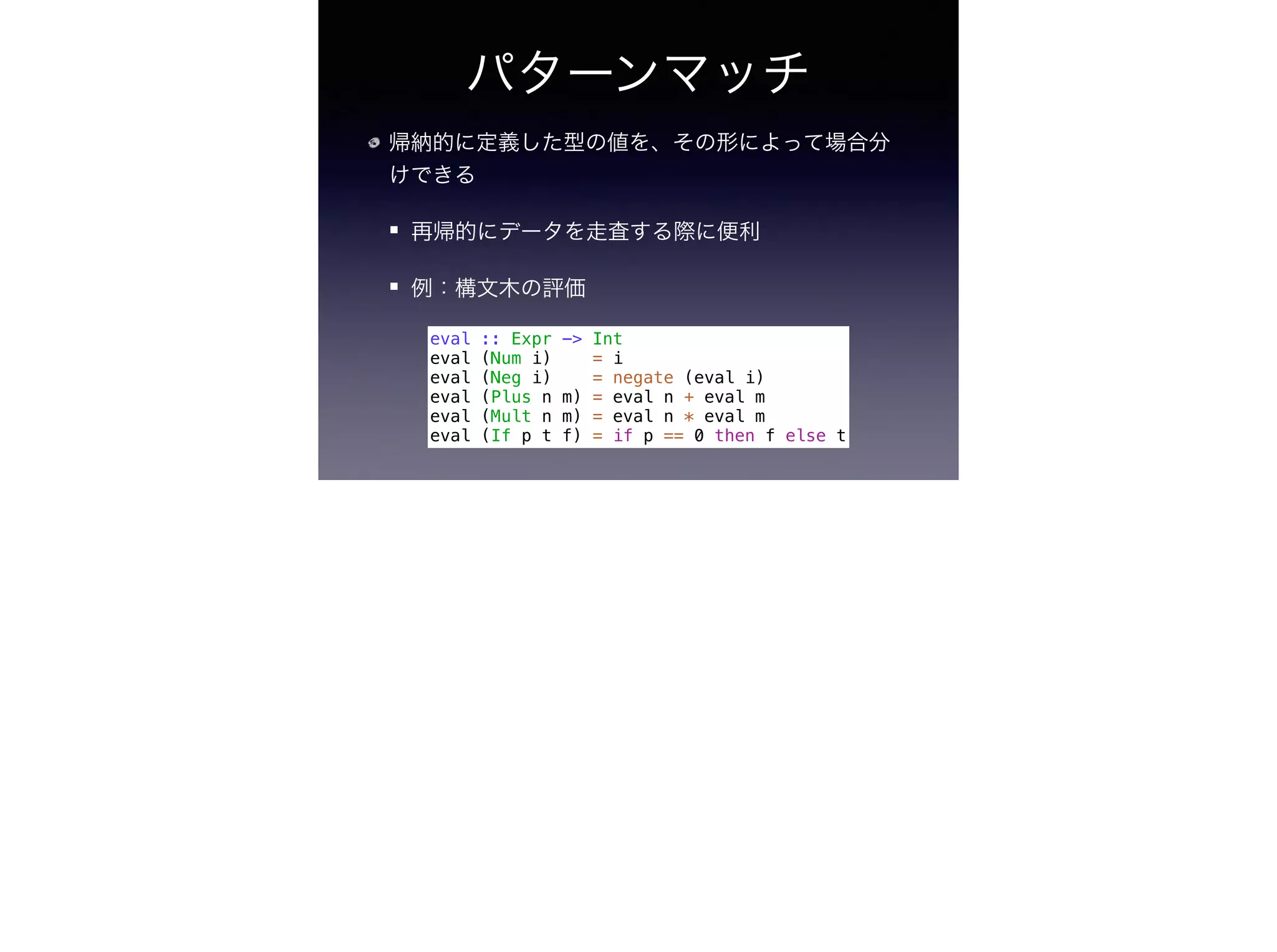 パターンマッチ
帰納的に定義した型の値を、その形によって場合分
けできる
再帰的にデータを走査する際に便利
例：構文木の評価
eval :: Expr -> Int
eval (Num i) = i
eval (Neg i) = negate (eval i)
eval (Plus n m) = eval n + eval m
eval (Mult n m) = eval n * eval m
eval (If p t f) = if p == 0 then f else t
 