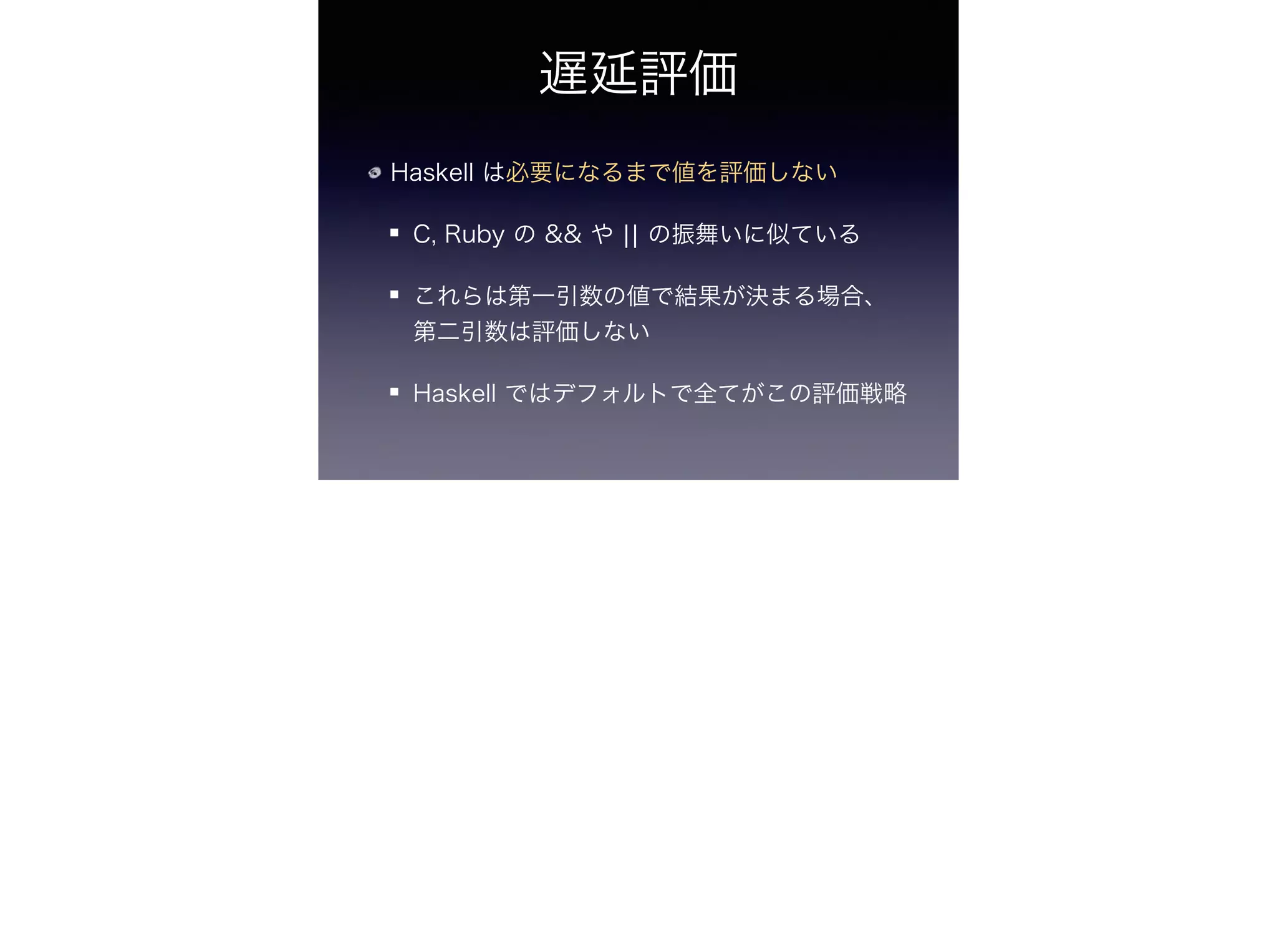 遅延評価
Haskell は必要になるまで値を評価しない
C, Ruby の && や ¦¦ の振舞いに似ている
これらは第一引数の値で結果が決まる場合、
第二引数は評価しない
Haskell ではデフォルトで全てがこの評価戦略
 