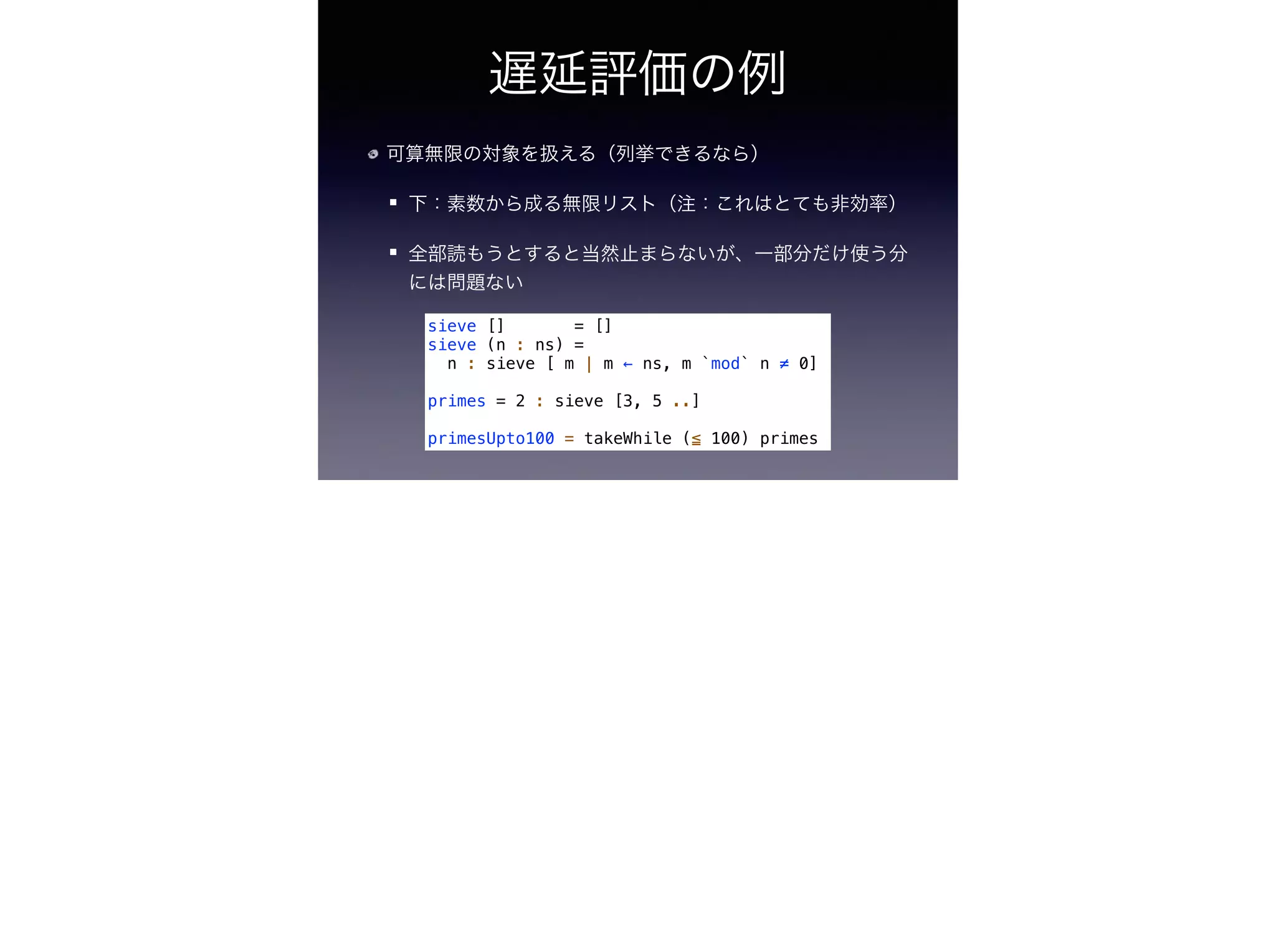 遅延評価の例
可算無限の対象を扱える（列挙できるなら）
下：素数から成る無限リスト（注：これはとても非効率）
全部読もうとすると当然止まらないが、一部分だけ使う分
には問題ない
sieve [] = []
sieve (n : ns) =
n : sieve [ m | m ← ns, m `mod` n ≠ 0]
!
primes = 2 : sieve [3, 5 ..]
!
primesUpto100 = takeWhile (≦ 100) primes
 