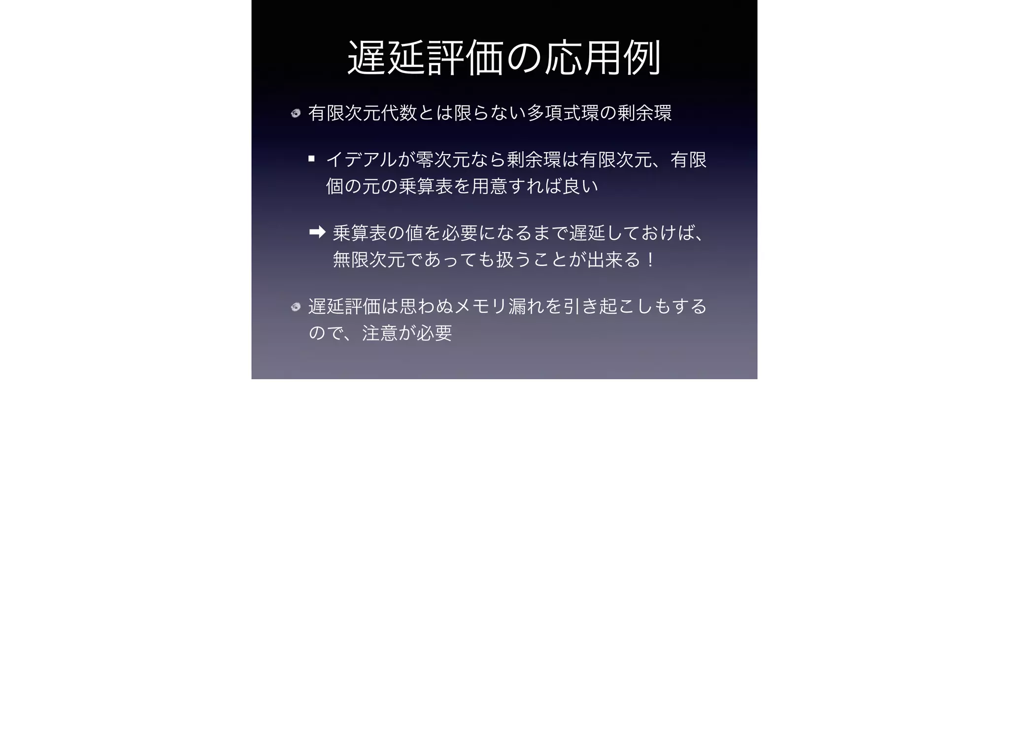 遅延評価の応用例
有限次元代数とは限らない多項式環の剰余環
イデアルが零次元なら剰余環は有限次元、有限
個の元の乗算表を用意すれば良い
➡ 乗算表の値を必要になるまで遅延しておけば、
無限次元であっても扱うことが出来る！
遅延評価は思わぬメモリ漏れを引き起こしもする
ので、注意が必要
 