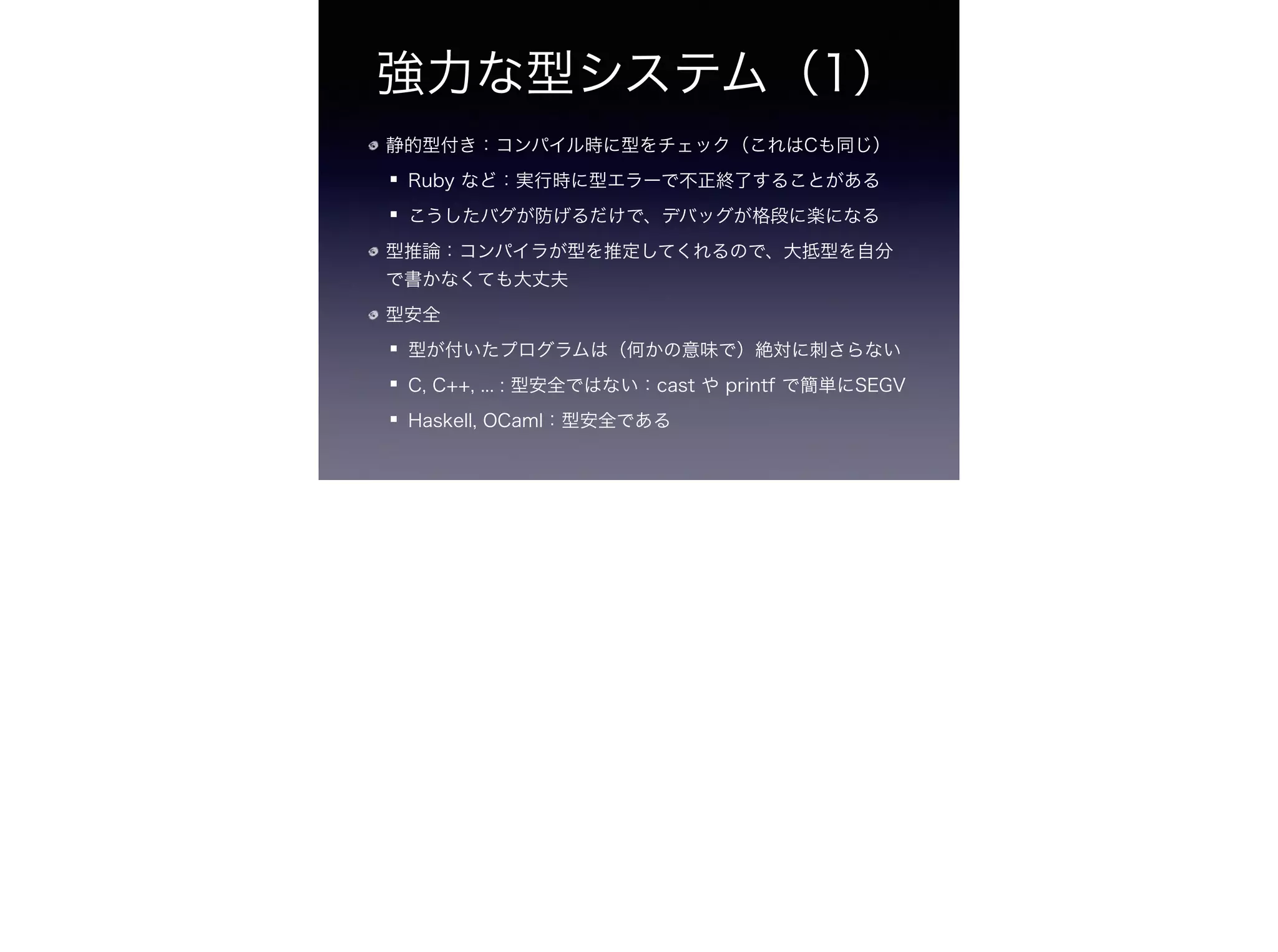 強力な型システム（1）
静的型付き：コンパイル時に型をチェック（これはCも同じ）
Ruby など：実行時に型エラーで不正終了することがある
こうしたバグが防げるだけで、デバッグが格段に楽になる
型推論：コンパイラが型を推定してくれるので、大抵型を自分
で書かなくても大丈夫
型安全
型が付いたプログラムは（何かの意味で）絶対に刺さらない
C, C++, ... : 型安全ではない：cast や printf で簡単にSEGV
Haskell, OCaml：型安全である
 