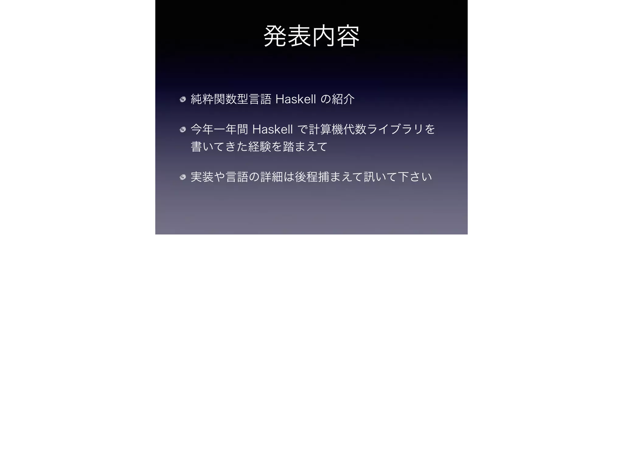 発表内容
純粋関数型言語 Haskell の紹介
今年一年間 Haskell で計算機代数ライブラリを
書いてきた経験を踏まえて
実装や言語の詳細は後程捕まえて いて下さい
 