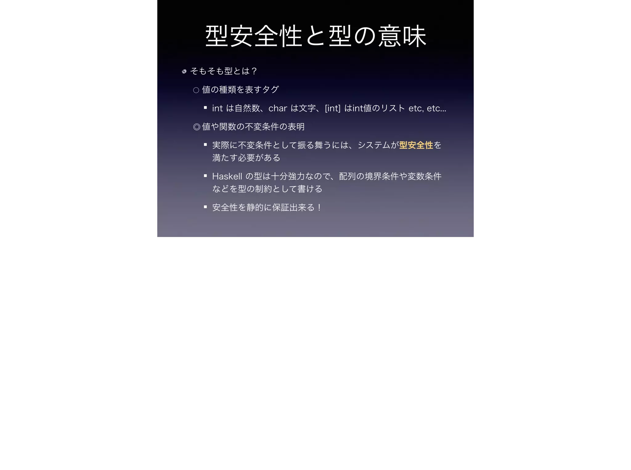 型安全性と型の意味
そもそも型とは？
○ 値の種類を表すタグ
int は自然数、char は文字、[int] はint値のリスト etc, etc...
◎ 値や関数の不変条件の表明
実際に不変条件として振る舞うには、システムが型安全性を
満たす必要がある
Haskell の型は十分強力なので、配列の境界条件や変数条件
などを型の制約として書ける
安全性を静的に保証出来る！
 