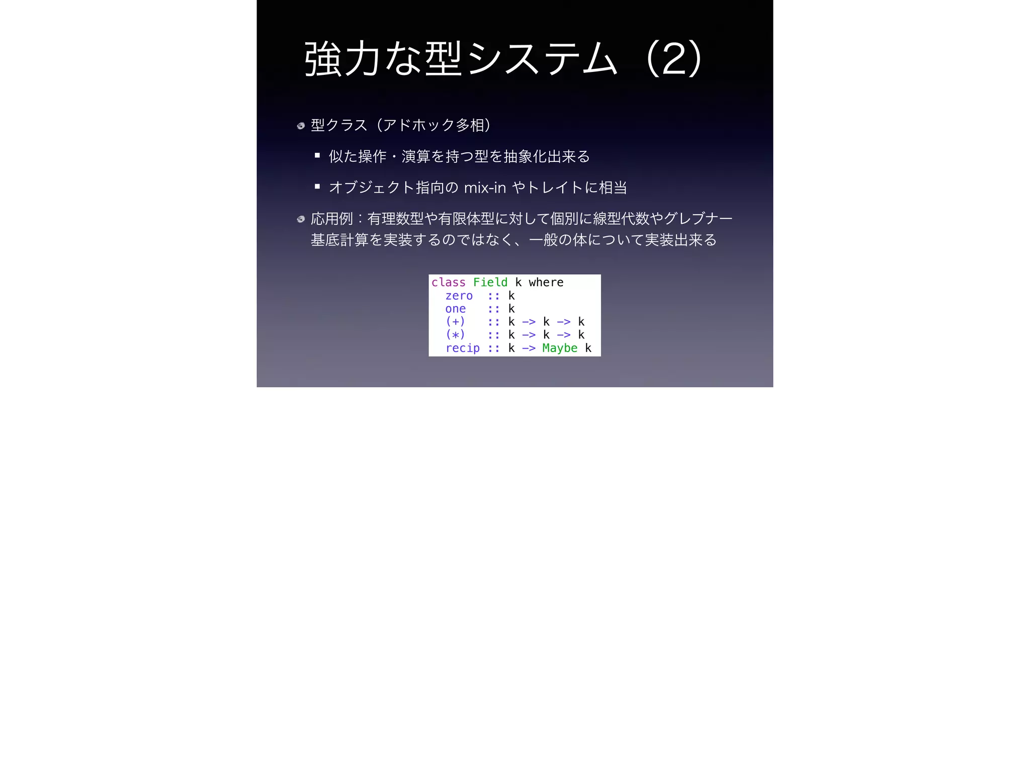 強力な型システム（2）
型クラス（アドホック多相）
似た操作・演算を持つ型を抽象化出来る
オブジェクト指向の mix-in やトレイトに相当
応用例：有理数型や有限体型に対して個別に線型代数やグレブナー
基底計算を実装するのではなく、一般の体について実装出来る
class Field k where
zero :: k
one :: k
(+) :: k -> k -> k
(*) :: k -> k -> k
recip :: k -> Maybe k
 