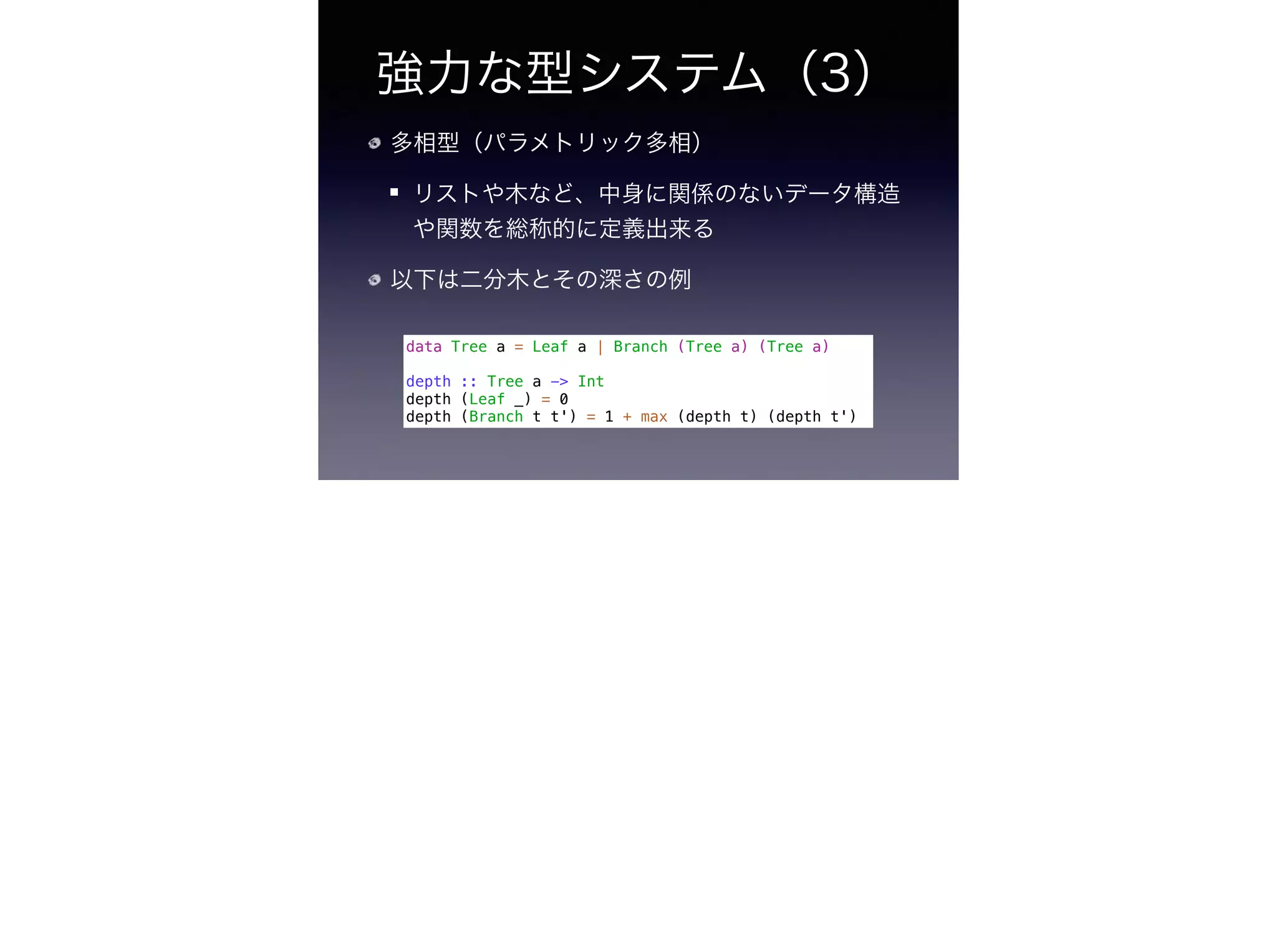 強力な型システム（3）
多相型（パラメトリック多相）
リストや木など、中身に関係のないデータ構造
や関数を総称的に定義出来る
以下は二分木とその深さの例
data Tree a = Leaf a | Branch (Tree a) (Tree a)
!
depth :: Tree a -> Int
depth (Leaf _) = 0
depth (Branch t t') = 1 + max (depth t) (depth t')
 