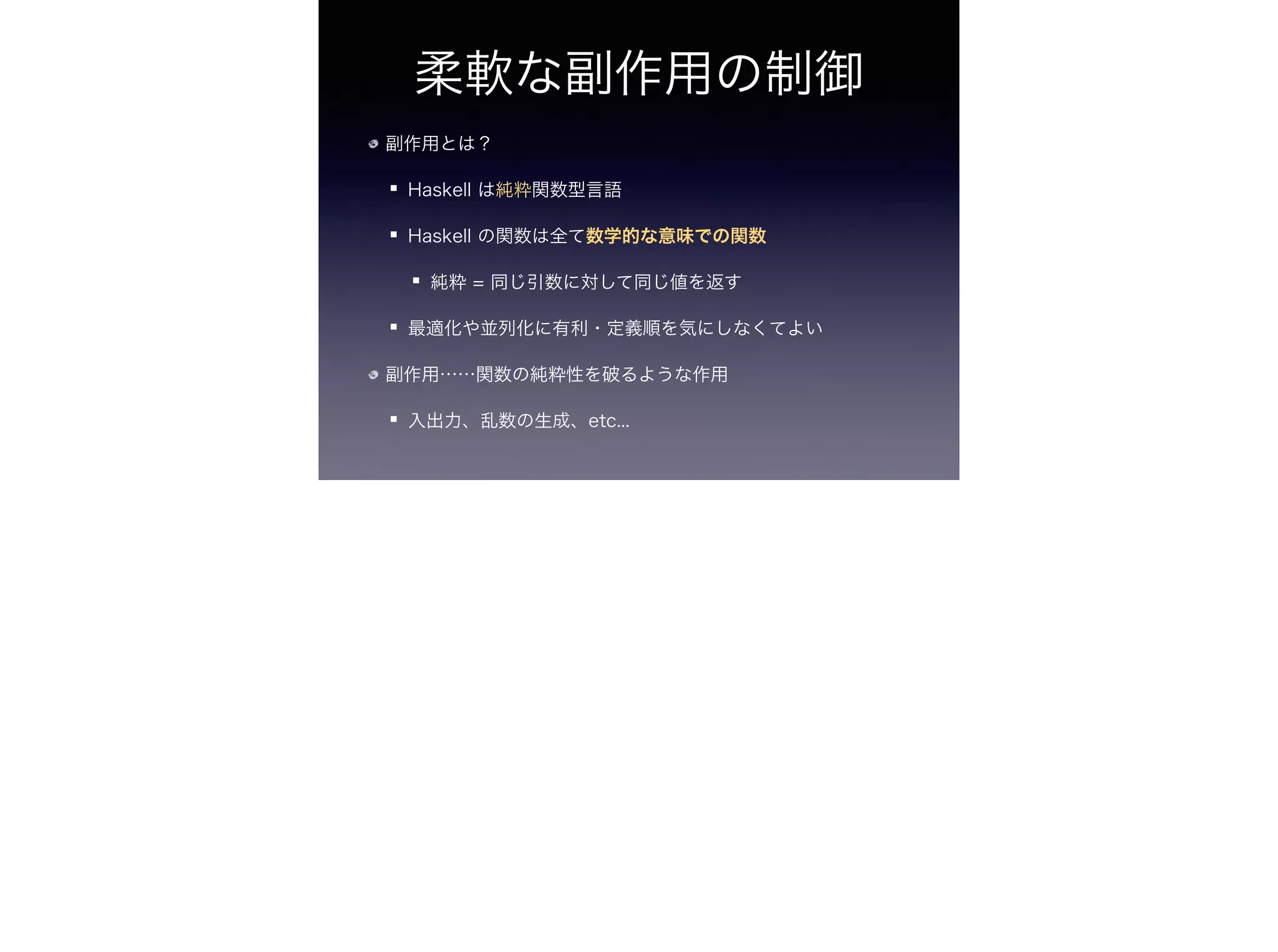 柔軟な副作用の制御
副作用とは？
Haskell は純粋関数型言語
Haskell の関数は全て数学的な意味での関数
純粋 = 同じ引数に対して同じ値を返す
最適化や並列化に有利・定義順を気にしなくてよい
副作用……関数の純粋性を破るような作用
入出力、乱数の生成、etc...
 
