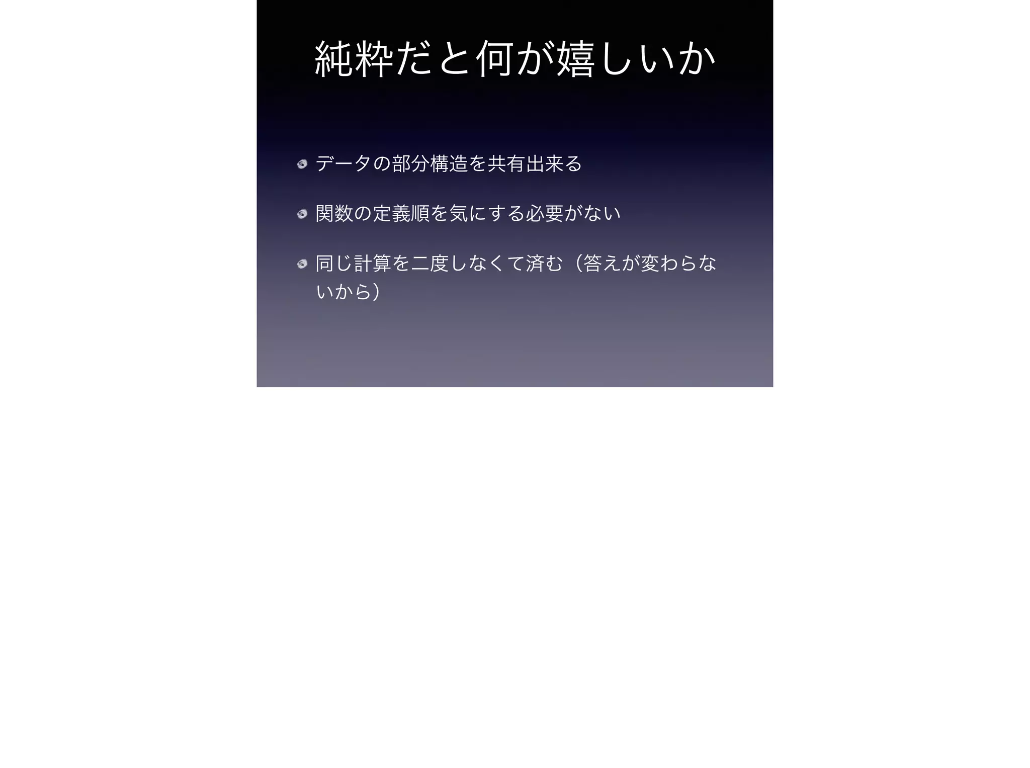純粋だと何が嬉しいか
データの部分構造を共有出来る
関数の定義順を気にする必要がない
同じ計算を二度しなくて済む（答えが変わらな
いから）
 