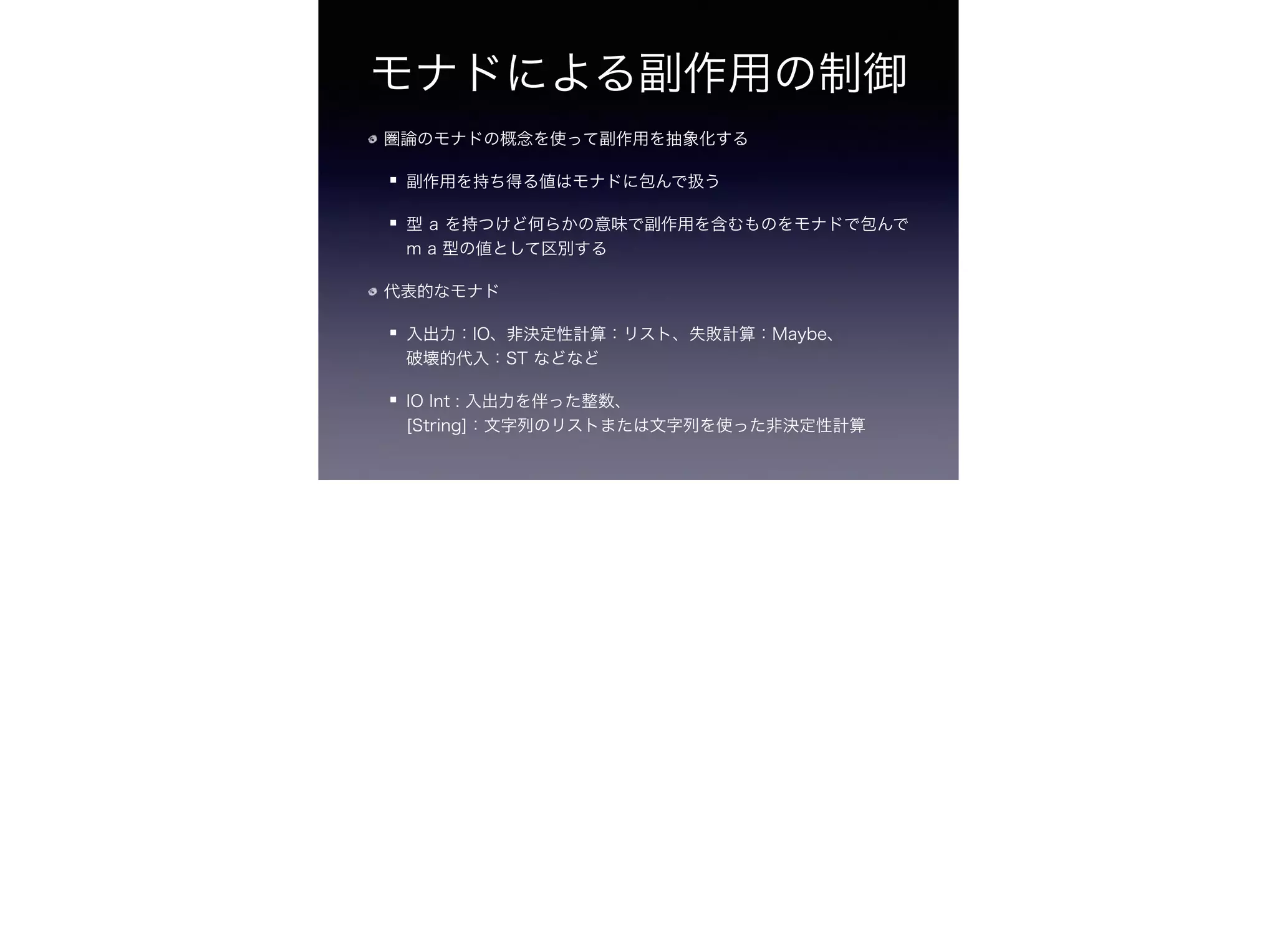 モナドによる副作用の制御
圏論のモナドの概念を使って副作用を抽象化する
副作用を持ち得る値はモナドに包んで扱う
型 a を持つけど何らかの意味で副作用を含むものをモナドで包んで
m a 型の値として区別する
代表的なモナド
入出力：IO、非決定性計算：リスト、失敗計算：Maybe、 
破壊的代入：ST などなど
IO Int : 入出力を伴った整数、 
[String]：文字列のリストまたは文字列を使った非決定性計算
 