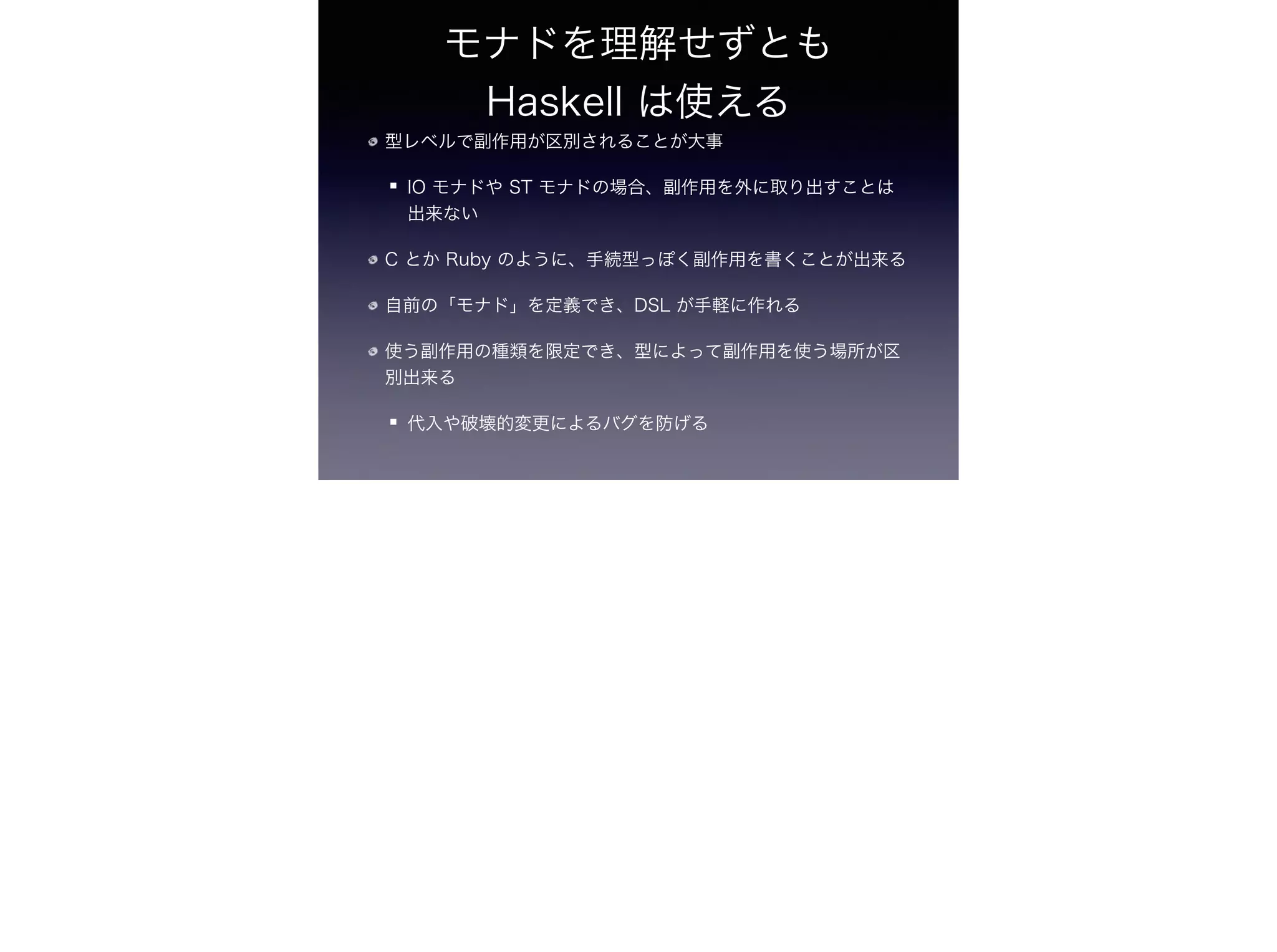 モナドを理解せずとも 
Haskell は使える
型レベルで副作用が区別されることが大事
IO モナドや ST モナドの場合、副作用を外に取り出すことは
出来ない
C とか Ruby のように、手続型っぽく副作用を書くことが出来る
自前の「モナド」を定義でき、DSL が手軽に作れる
使う副作用の種類を限定でき、型によって副作用を使う場所が区
別出来る
代入や破壊的変更によるバグを防げる
 